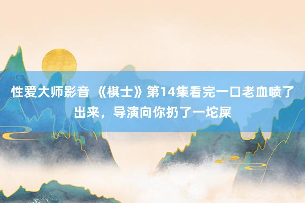 性爱大师影音 《棋士》第14集看完一口老血喷了出来，导演向你扔了一坨屎