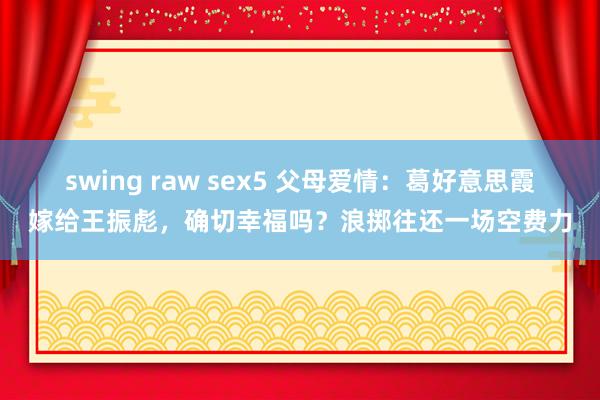 swing raw sex5 父母爱情：葛好意思霞嫁给王振彪，确切幸福吗？浪掷往还一场空费力