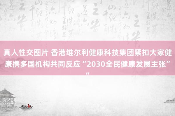 真人性交图片 香港维尔利健康科技集团紧扣大家健康携多国机构共同反应“2030全民健康发展主张”