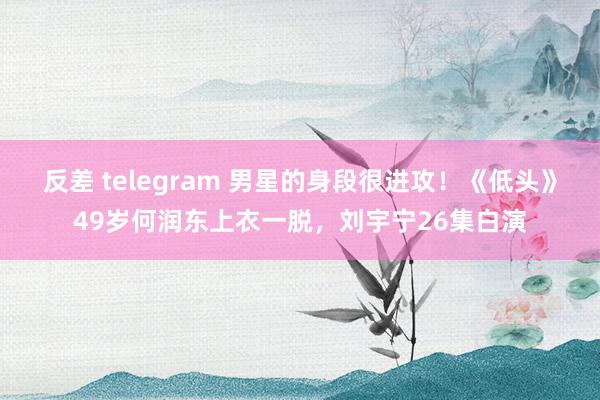 反差 telegram 男星的身段很进攻！《低头》49岁何润东上衣一脱，刘宇宁26集白演