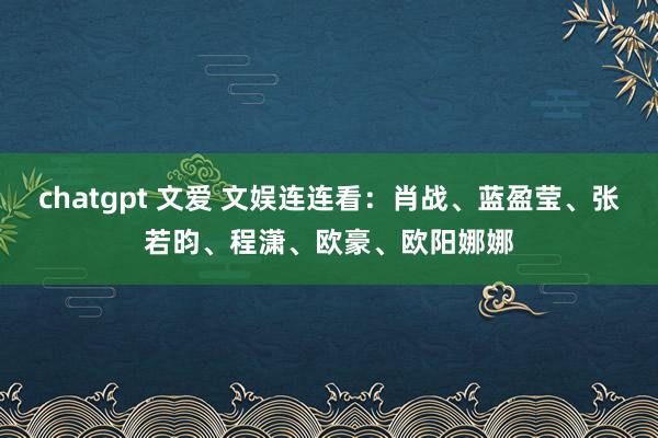 chatgpt 文爱 文娱连连看：肖战、蓝盈莹、张若昀、程潇、欧豪、欧阳娜娜