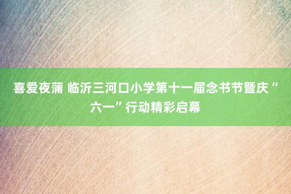 喜爱夜蒲 临沂三河口小学第十一届念书节暨庆“六一”行动精彩启幕