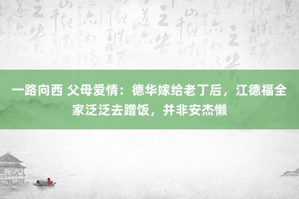 一路向西 父母爱情：德华嫁给老丁后，江德福全家泛泛去蹭饭，并非安杰懒