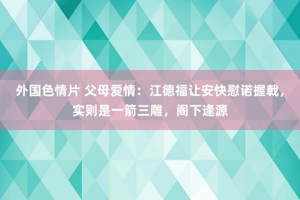 外国色情片 父母爱情：江德福让安快慰诺握戟，实则是一箭三雕，阁下逢源