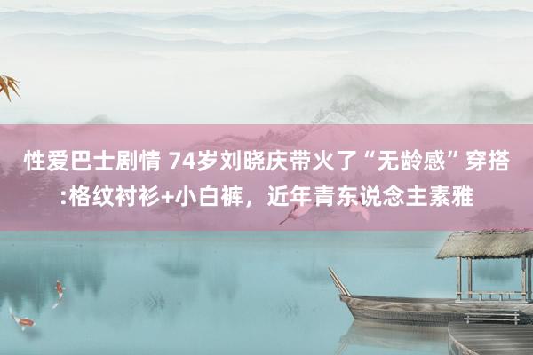 性爱巴士剧情 74岁刘晓庆带火了“无龄感”穿搭:格纹衬衫+小白裤，近年青东说念主素雅