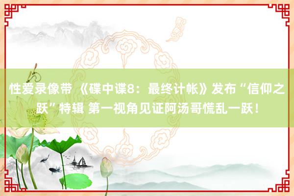 性爱录像带 《碟中谍8：最终计帐》发布“信仰之跃”特辑 第一视角见证阿汤哥慌乱一跃！