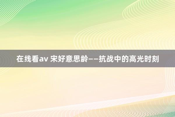 在线看av 宋好意思龄——抗战中的高光时刻