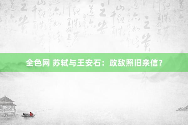 全色网 苏轼与王安石：政敌照旧亲信？