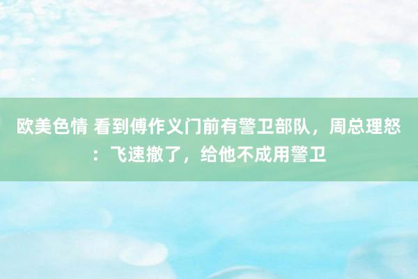 欧美色情 看到傅作义门前有警卫部队，周总理怒：飞速撤了，给他不成用警卫