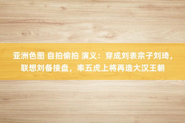 亚洲色图 自拍偷拍 演义：穿成刘表宗子刘琦，联想刘备接盘，率五虎上将再造大汉王朝