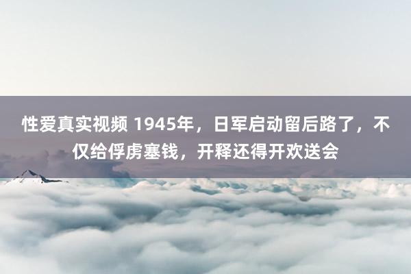 性爱真实视频 1945年，日军启动留后路了，不仅给俘虏塞钱，开释还得开欢送会