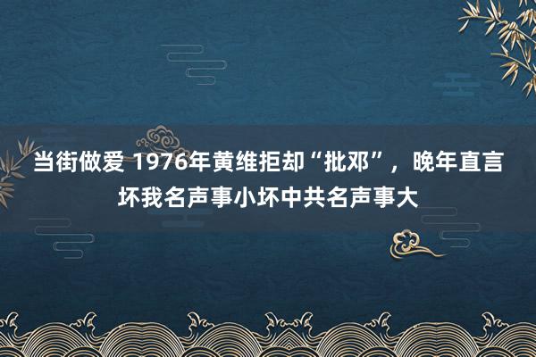 当街做爱 1976年黄维拒却“批邓”，晚年直言坏我名声事小坏中共名声事大