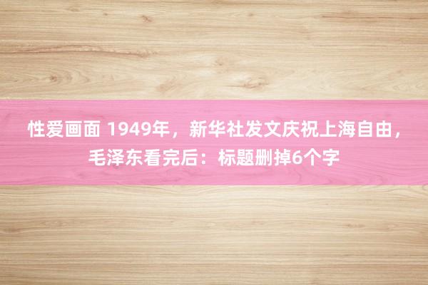 性爱画面 1949年，新华社发文庆祝上海自由，毛泽东看完后：标题删掉6个字