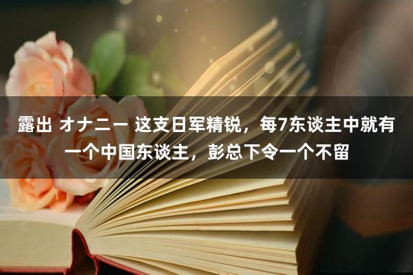 露出 オナニー 这支日军精锐，每7东谈主中就有一个中国东谈主，彭总下令一个不留