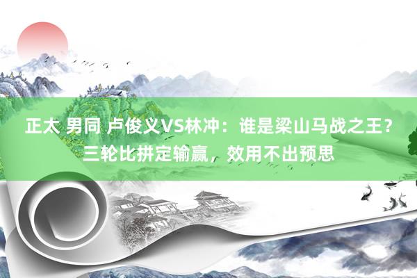 正太 男同 卢俊义VS林冲：谁是梁山马战之王？三轮比拼定输赢，效用不出预思