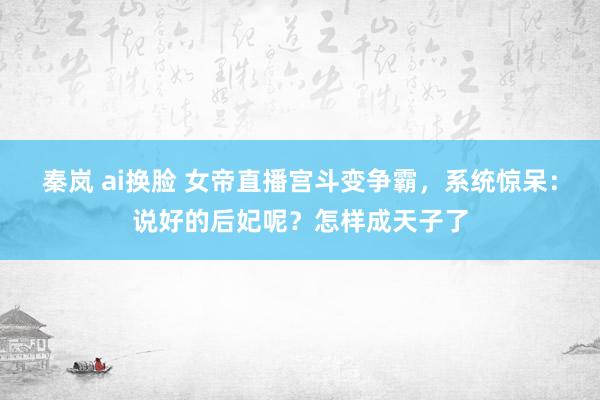 秦岚 ai换脸 女帝直播宫斗变争霸，系统惊呆：说好的后妃呢？怎样成天子了