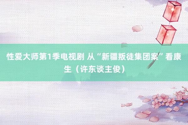 性爱大师第1季电视剧 从“新疆叛徒集团案”看康生（许东谈主俊）