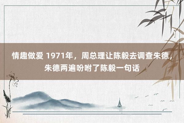 情趣做爱 1971年，周总理让陈毅去调查朱德，朱德两遍吩咐了陈毅一句话