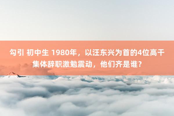 勾引 初中生 1980年，以汪东兴为首的4位高干集体辞职激勉震动，他们齐是谁？