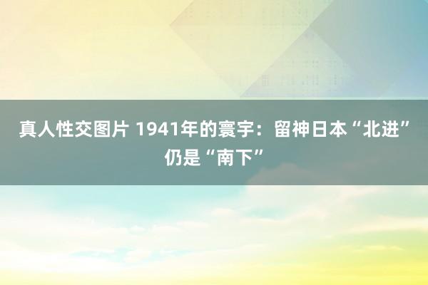 真人性交图片 1941年的寰宇：留神日本“北进”仍是“南下”