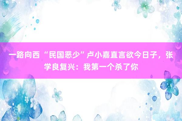 一路向西 “民国恶少”卢小嘉直言欲今日子，张学良复兴：我第一个杀了你