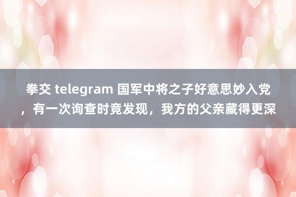 拳交 telegram 国军中将之子好意思妙入党，有一次询查时竟发现，我方的父亲藏得更深