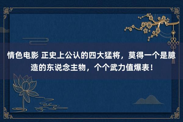 情色电影 正史上公认的四大猛将，莫得一个是臆造的东说念主物，个个武力值爆表！