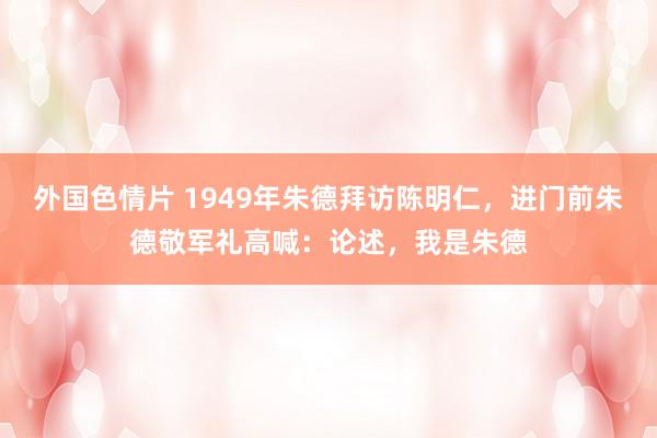 外国色情片 1949年朱德拜访陈明仁，进门前朱德敬军礼高喊：论述，我是朱德
