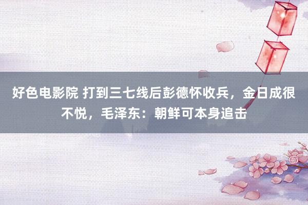 好色电影院 打到三七线后彭德怀收兵，金日成很不悦，毛泽东：朝鲜可本身追击