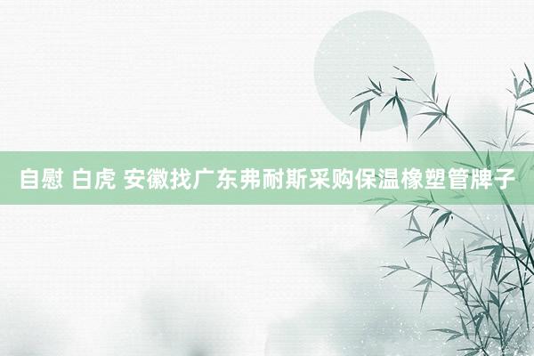 自慰 白虎 安徽找广东弗耐斯采购保温橡塑管牌子