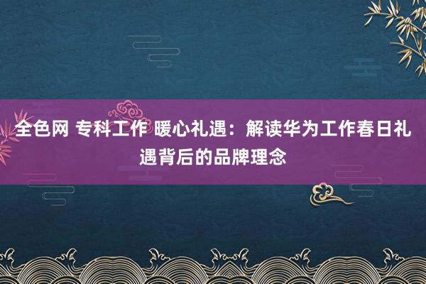 全色网 专科工作 暖心礼遇：解读华为工作春日礼遇背后的品牌理念