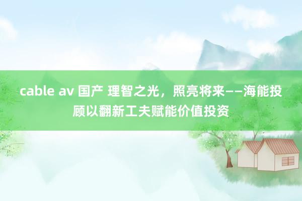 cable av 国产 理智之光，照亮将来——海能投顾以翻新工夫赋能价值投资