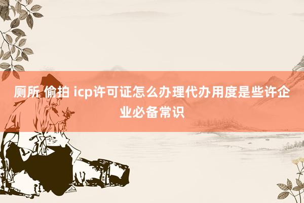 厕所 偷拍 icp许可证怎么办理代办用度是些许企业必备常识