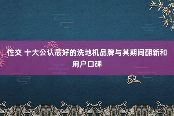 性交 十大公认最好的洗地机品牌与其期间翻新和用户口碑