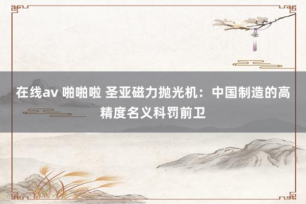 在线av 啪啪啦 圣亚磁力抛光机：中国制造的高精度名义科罚前卫