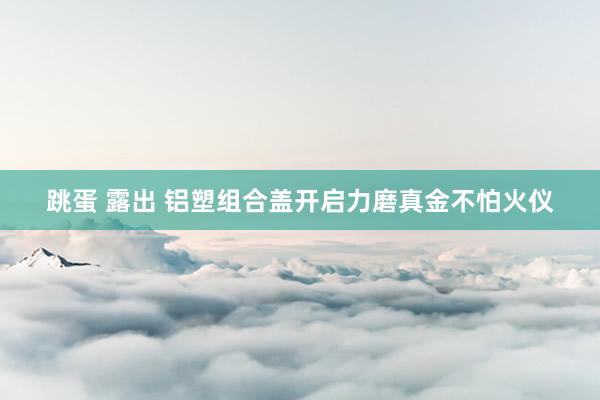 跳蛋 露出 铝塑组合盖开启力磨真金不怕火仪
