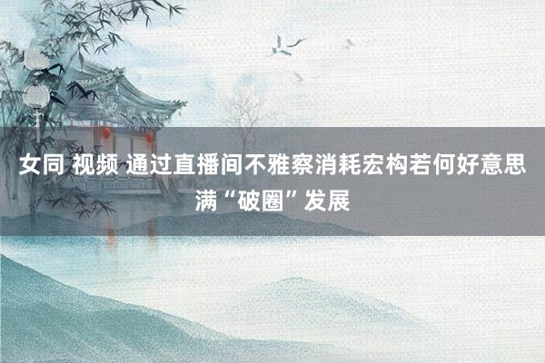 女同 视频 通过直播间不雅察消耗宏构若何好意思满“破圈”发展