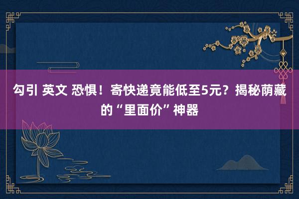 勾引 英文 恐惧！寄快递竟能低至5元？揭秘荫藏的“里面价”神器