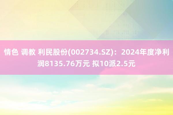情色 调教 利民股份(002734.SZ)：2024年度净利润8135.76万元 拟10派2.5元