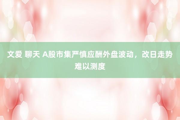 文爱 聊天 A股市集严慎应酬外盘波动，改日走势难以测度