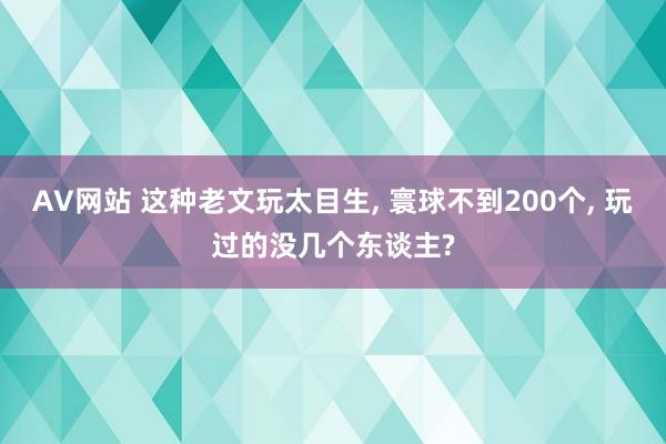 AV网站 这种老文玩太目生, 寰球不到200个, 玩过的没几个东谈主?