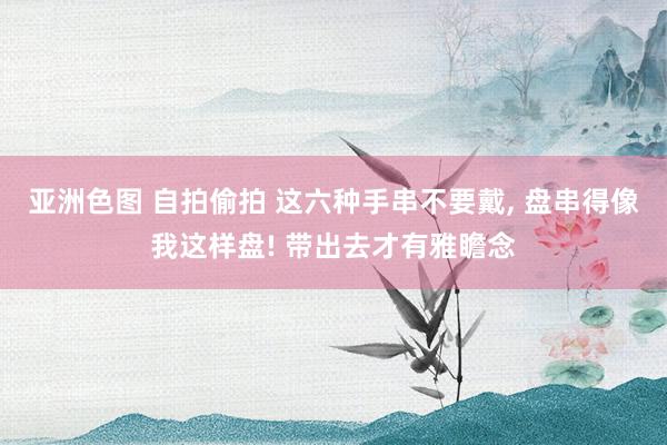 亚洲色图 自拍偷拍 这六种手串不要戴, 盘串得像我这样盘! 带出去才有雅瞻念