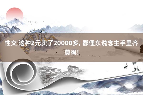 性交 这种2元卖了20000多, 鄙俚东说念主手里齐莫得!