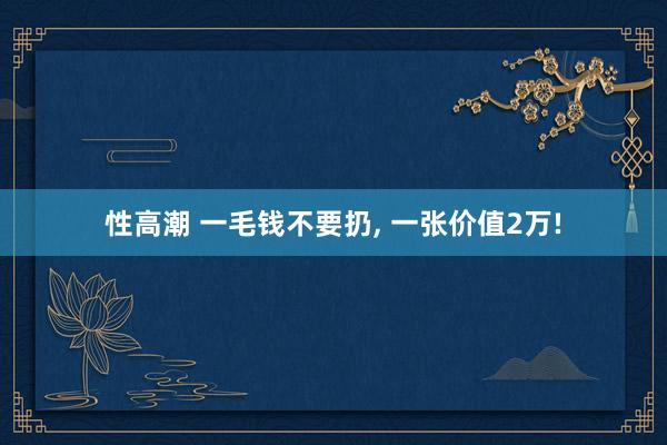 性高潮 一毛钱不要扔, 一张价值2万!