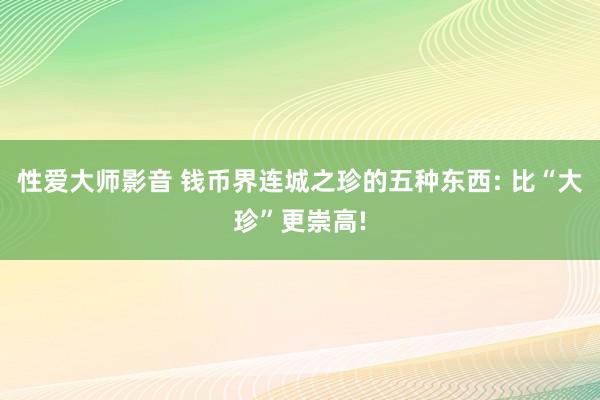 性爱大师影音 钱币界连城之珍的五种东西: 比“大珍”更崇高!