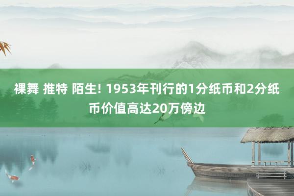 裸舞 推特 陌生! 1953年刊行的1分纸币和2分纸币价值高达20万傍边