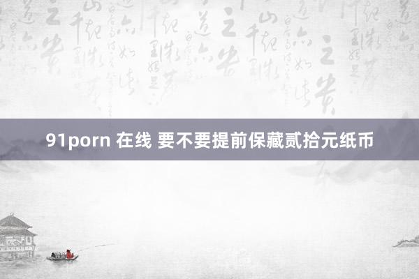91porn 在线 要不要提前保藏贰拾元纸币