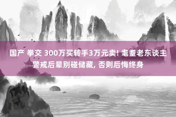 国产 拳交 300万买转手3万元卖! 耄耋老东谈主警戒后辈别碰储藏, 否则后悔终身