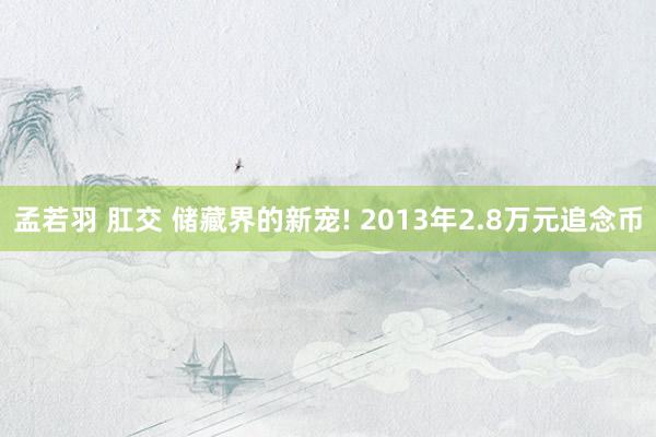 孟若羽 肛交 储藏界的新宠! 2013年2.8万元追念币