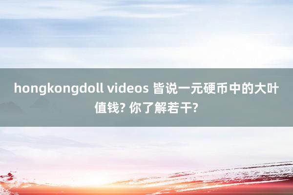 hongkongdoll videos 皆说一元硬币中的大叶值钱? 你了解若干?